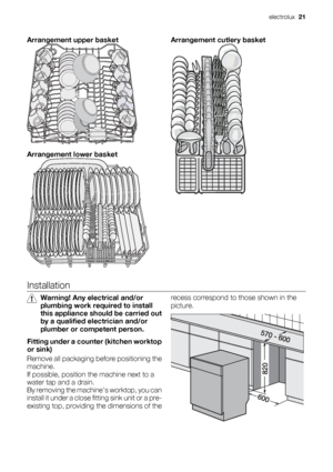 Page 21Arrangement upper basket
Arrangement lower basket
Arrangement cutlery basket
Installation
Warning! Any electrical and/or
plumbing work required to install
this appliance should be carried out
by a qualified electrician and/or
plumber or competent person.
Fitting under a counter (kitchen worktop
or sink)
Remove all packaging before positioning the
machine.
If possible, position the machine next to a
water tap and a drain.
By removing the machines worktop, you can
install it under a close fitting sink unit...