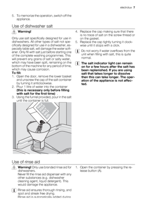 Page 75. To memorize the operation, switch off the
appliance.
Use of dishwasher salt
Warning!
Only use salt specifically designed for use in
dishwashers. All other types of salt not spe-
cifically designed for use in a dishwasher, es-
pecially table salt, will damage the water soft-
e n e r .  O n l y  f i l l  w i t h  s a l t  j u s t  b e f o r e  s t a r t i n g  o n e
of the complete washing programmes. This
will prevent any grains of salt or salty water,
which may have been spilt, remaining on the
bottom...