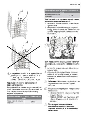 Page 15Обережно! ПЕРШ НІЖ ЗАКРИВАТИ
ДВЕРЦЯТА, ПЕРЕКОНАЙТЕСЯ В
ТОМУ, ЩО РОЗПИЛЮВАЧІ
МОЖУТЬ ВІЛЬНО ОБЕРТАТИСЯ.
Коригування висоти встановлення
верхнього кошика
Якщо необхідно помити дуже великі та‐
рілки, їх можна завантажити в нижній ко‐
шик, переставивши верхній кошик у
верхнє положення.
Максимальна висота тарілок у нижньому ко‐
шику
Коли верхній кошик
піднято \31 см
Максимальна висота тарілок у нижньому ко‐
шику
Коли верхній кошик
опущено27 см
Щоб перемістити кошик на вищий рівень,
виконайте наведені нижче...