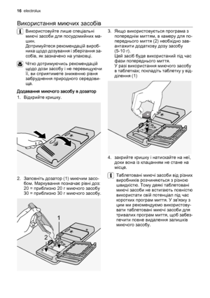 Page 16Використання миючих засобів
Використовуйте лише спеціальні
миючі засоби для посудомийних ма‐
шин.
Дотримуйтеся рекомендацій вироб‐
ника щодо дозування і зберігання за‐
собів, як зазначено на упаковці.
Чітко дотримуючись рекомендацій
щодо дози засобу і не перевищуючи
її, ви сприятимете зниженню рівня
забруднення природного середови‐
ща.
Додавання миючого засобу в дозатор
1. Відкрийте кришку.
2. Заповніть дозатор (1) миючим засо‐
бом. Маркування позначає рівні доз:
20 = приблизно 20 г миючого засобу
30 =...