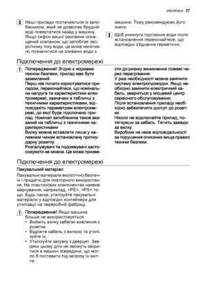 Page 27Наші прилади постачаються із запо‐
біжником, який не дозволяє брудній
воді повертатися назад у машину.
Якщо сифон вашої раковини осна‐
щений клапаном, що запобігає зво‐
ротному току води, це може негатив‐
но позначитися на зливанні води змашини. Тому рекомендуємо його
зняти.
Щоб уникнути підтікання води після
встановлення переконайтеся, що
відповідні з'єднання герметичні.
Підключення до електромережі
Попередження! Згідно з нормами
техніки безпеки, прилад має бути
заземлений.
Перш ніж почати...