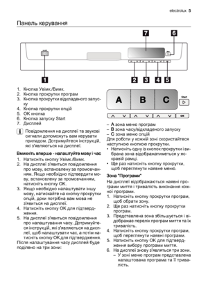 Page 5Панель керування
1. Кнопка Увімк./Вимк.
2. Кнопка прокрутки програм
3. Кнопка прокрутки відкладеного запус‐
ку
4. Кнопка прокрутки опцій
5. OK кнопка
6. Кнопка запуску Start
7. Дисплей
Повідомлення на дисплеї та звукові
сигнали допоможуть вам керувати
приладом. Дотримуйтеся інструкцій,
які з'являються на дисплеї.
Вмикніть вперше - налаштуйте мову і час
1. Натисніть кнопку Увімк./Вимк.
2. На дисплеї з'явиться повідомлення
про мову, встановлену за промовчан‐
ням. Якщо необхідно підтвердити мо‐
ву,...