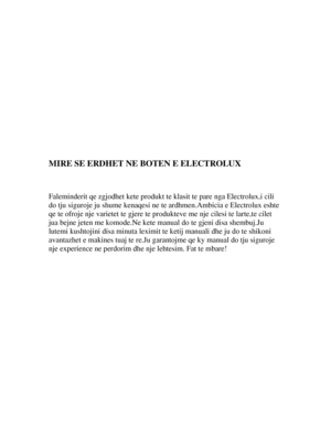 Page 2 
 
 
 
 
 
 
 
 
 
 
 
 
 
 
 
MIRE SE ERDHET NE BOTEN E ELECTROLUX 
 
 
 
Faleminderit qe zgjodhet kete produkt te klasit te pare nga Electrolux,i cili 
do tju siguroje ju shume kenaqesi ne  te ardhmen.Ambicia e Electrolux eshte 
qe te ofroje nje varietet te gjere te  produkteve me nje cilesi te larte,te cilet 
jua bejne jeten me kom ode.Ne kete manual do te  gjeni disa shembuj.Ju 
lutemi kushtojini disa minuta leximit  te ketij manuali dhe ju do te shikoni 
avantazhet e makines tuaj te re.Ju...