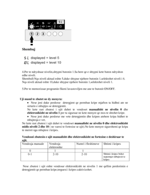 Page 11 
Shembuj 
 
 
 
4.Per te ndryshuar nivelin,shtypni butonin 1.S a here qe e shtypni kete buton ndryshon 
edhe niveli. 
Shembull:Nqs niveli aktual eshte 5,duke shtypur njehere butonin 1,s elektohet niveli i 6. 
Nqs niveli aktual eshte 10,duke shtypur  njehere butonin 1,selektohet niveli 1. 
 
5.Per te memorizuar programin fikeni  lavastoviljen me ane te butonit ON/OFF. 
 
 
Uji mund te zbutet ne dy menyra: 
•  Nese jeni duke perdorur  detergjent qe  permban kripe mjafton ta hidhni ate ne 
sirtarin e...