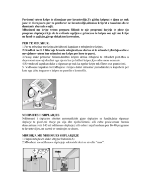 Page 12Perdorni vetem kripe te dizenjuar per lavastovilje.Te gjitha kriprat e tjera qe nuk 
jane te dizenjuara per tu perdorur ne lavastovilje,sidomos kriprat e tavolines do te 
demtonin zbutesin e ujit. 
Mbusheni me kripe vetem p erpara fillimit te nje programi larjeje te plote (jo 
program shplarje).Kjo do te evitonte ngelje n e grimcave te kripes ose ujit me kripe 
ne fund te pajisjes,gje qe shkakton korrozion. 
 
PER TE MBUSHUR: 
1.Per ta mbushur me kripe,zhvidhos ni kapakun e mbajtesit te kripes....