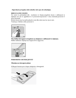 Page 13. Sigurohuni qe kapaku eshte mbyllur mire pas cdo mbushjeje.  
RREGULLIMI I DOZES 
Ne varesi te perfundimit dhe  rezultateve te  tharjes,rregulloni dozen e ndihmuesit te 
shplarjes me ane te zgjedhesit te 6 pozici oneve(pozicioni 1 doza minimale,pozicioni 6 
doza maximale 
Rriteni dozen nese ka njolla pikash te  enet dhe uleni nese ka vija te enet. 
Vendosja e fabrikes eshte pozicioni 4.   
 
Mos hidhni detergjent te lengshem ne  mbajtesen e ndihmuesit te shplarjes. 
Hidhni ndihmues shplarje kur...
