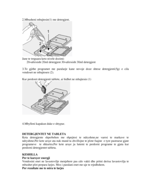 Page 142.Mbusheni mbajtesin(1) me detergjent. 
 
Jane te treguara keto nivele dozimi: 
20=afersisht 20ml detergjent 30=afersisht 30ml detergjent 
 
3.Te gjithe programet me paralarje kane nevoje doze shtese detergjenti(5g) e cila 
vendoset ne mbajtesen (2). 
 
Kur perdoret detergjenti tablete, ai hidhet ne mbajtesin (1) 
 
 
 
4.Mbylleni kapakun duke e shtypur. 
 
 
DETERGJENTET NE TABLETA 
Keta detergjente shperbehen me shpejtes i te ndryshme,ne varesi te markave te 
ndryshme.Per kete arsye ata nuk mund ta...