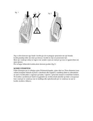 Page 16 
 
 
 
 
 
Nqs e ulim dorezen nga fundi i koshit,ajo do te pengoje sprucimin me uje brenda 
koshit,prandaj eshte me mire qe doreza e  koshit te rrije ne pozicionin lart. 
Beni nje vendosje mikse te lugeve me sende t e tjera ne menyre qe mos te ngaterrohen me 
njera tjetren. 
Per ta hapur lehtesisht koshin,uleni dorezen poshte.(fig.2) 
 
KOSHI I POSHTEM 
Eshte dizenjuar per te mbajtur  pjata filxhanesh,kapake, pjata (d eri ne 29cm diameter),tasa 
sallate,komplete thikash etj.Enet e sherbim it dhe kapaket...