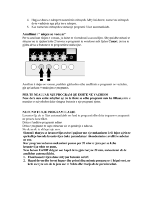 Page 204. Hapja e deres e nderpret numerimin mbra psh. Mbyllni deren; numerimi mbrapsh 
do te vazhdoje nga pika ku u nderpre. 
5.  Kur numerimi mbrapsh te mbaroje programi fillon automatikisht. 
 
Anullimi i ” nisjes se vonuar” 
Per ta anulluar nisjen e vonuar,  ju duhet te rivendosni lavastoviljen. Shtypni dhe mbani te 
shtypur ne te njejten kohe 2 butonat  e programit te vendosur mbi fjalen Cancel, derisa te 
gjitha dritat e butonave te programit te ndricojne. 
 
Anullimi i nisjes se vonuar, perfshin gjithas...