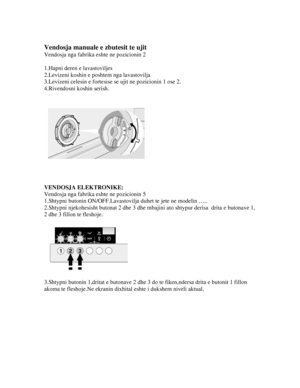 Page 10 
Vendosja manuale e zbutesit te ujit 
Vendosja nga fabrika eshte ne pozicionin 2 
 
1.Hapni deren e lavastoviljes 
2.Levizeni koshin e poshtem nga lavastovilja 
3.Levizeni celesin e fortesise se ujit ne pozicionin 1 ose 2. 
4.Rivendosni koshin serish. 
 
 
 
 
 
 
VENDOSJA ELEKTRONIKE: 
Vendosja nga fabrika eshte ne pozicionin 5 
1.Shtypni butonin ON/OFF.Lavastovilj a duhet te jete ne modelin ….. 
2.Shtypni njekohesisht butonat 2 dhe 3 dhe mba jini ato shtypur derisa  drita e butonave 1, 
2 dhe 3 fillon...