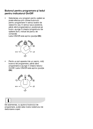 Page 11 
 
Butonul pentru programare şi ledul 
pentru indicatorul On/Off 
 
ƒ  Selectarea unui program pentru spălat se 
poate efectua prin rotirea butonului 
pentru programare în sensul acelor de 
ceasornic sau în sensul opus acestora, 
până când programatorul, poziţionat pe 
buton, ajunge în dreptul programului de 
spălare dorit, indicat de panou de 
comandă. 
Ledul ON/Off este aprins (poziţia ON) 
 
 
 
ƒ  Pentru a opri aparatul de uz casnic, rotiţi 
butonul de programare, până când 
programatorul ajunge în...