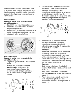 Page 13 
 
Sistemul de dedurizare a apei poate fi setat 
cu ajutorul a două metode:  manual, folosind 
discul de reglare a durităţii apei şi electronic, 
folosind butonul pentru programe şi butonul 
start/cancel 
 
Setare manuală 
Maşina de spălat vase este setată din 
fabrică la poziţia 2. 
1. Deschideţi uşa maşinii de spălat vase. 
2. Îndepărtaţi coşul inferior din interiorul 
maşinii de spălat vase. 
3. Reglaţi discul de reglare a durităţii apei la 
poziţia 1 sau 2 (vezi tabelul de mai jos). 
4. Introduceţi...