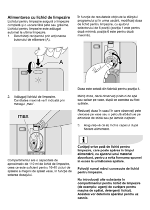 Page 15 
 
Alimentarea cu lichid de limpezire 
Lichidul pentru limpezire asigură o limpezire 
completă şi o uscare fără pete sau grăsime. 
Lichidul pentru limpezire este adăugat 
automat la ultima limpezire. 
1. Deschideţi recipientul prin acţionarea 
butonului de eliberare (A). 
 
 
 
2. Adăugaţi lichidul de limpezire. 
Cantitatea maximă va fi indicată prin 
mesajul „max”. 
 
 
 
Compartimentul are o capacitate de 
aproximativ de 110 ml de lichid de limpezire, 
ceea ce este suficient pentru 16-40 cicluri de...