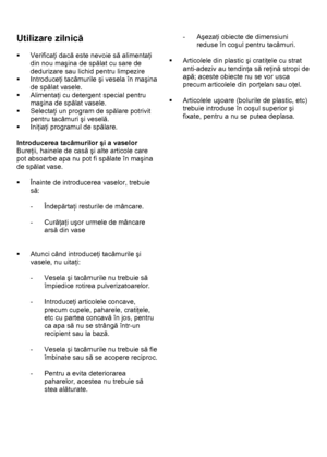 Page 16 
 
Utilizare zilnică 
 
ƒ Verificaţi dacă este nevoie să alimentaţi 
din nou maşina de spălat cu sare de 
dedurizare sau lichid pentru limpezire 
ƒ Introduceţi tacâmurile şi vesela în maşina 
de spălat vasele. 
ƒ Alimentaţi cu detergent special pentru 
maşina de spălat vasele. 
ƒ Selectaţi un program de spălare potrivit 
pentru tacâmuri şi veselă. 
ƒ Iniţiaţi programul de spălare. 
 
Introducerea tacâmurilor şi a vaselor 
Bureţii, hainele de casă şi alte articole care 
pot absoarbe apa nu pot fi spălate...