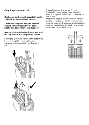 Page 19 
 
Coşul pentru tacâmuri 
 
 
Cuţitele cu lamă ascuţită aşezate în poziţie 
verticală pot reprezenta un pericol. 
 
Tacâmurile lungi sau ascuţite, precum 
cuţitele pentru friptură trebuie să fie 
poziţionate orizontal în coşul superior. 
 
Aveţi grijă atunci când poziţionaţi sau luaţi 
din coş obiecte ascuţite precum cuţitele. 
 
Furculiţele şi lingurile trebuie să fie poziţionate 
în coşul detaşabil pentru tacâmuri cu 
mânerele în jos iar cuţitele cu mânerele în 
sus. 
 
 
 
  
 
În cazul în care...