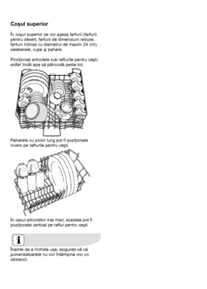 Page 20 
 
Coşul superior 
 
În coşul superior se vor aşeza farfurii (farfurii 
pentru desert, farfurii de dimensiuni reduse, 
farfurii întinse cu diametrul de maxim 24 cm), 
salatierele, cupe şi pahare. 
 
Poziţionaţi articolele sub rafturile pentru ceşti, 
astfel încât apa să pătrundă peste tot.  
 
Paharele cu picior lung pot fi poziţionate 
invers pe rafturile pentru ceşti.  
 
În cazul articolelor mai mari, acestea pot fi 
poziţionate vertical pe raftul pentru ceşti. 
 
 
Înainte de a închide uşa,...