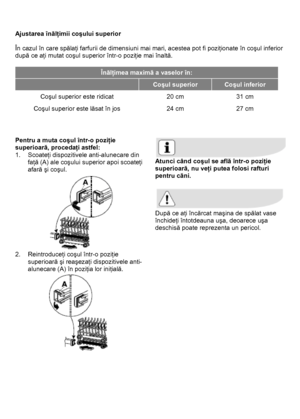 Page 21 
 
Ajustarea înălţimii coşului superior 
 
În cazul în care spălaţi farfurii de dimensiuni mai mari, acestea pot fi poziţionate în coşul inferior 
după ce aţi mutat coşul superior într-o poziţie mai înaltă. 
 
Înălţimea maximă a vaselor în: 
 Coşul superior Coşul inferior 
Coşul superior este ridicat  20 cm  31 cm 
Coşul superior este lăsat în jos 24 cm 27 cm 
 
 
 
Pentru a muta coşul într-o poziţie 
superioară, procedaţi astfel: 
1. Scoateţi dispozitivele anti-alunecare din 
faţă (A) ale coşului...