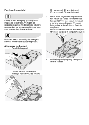 Page 22 
 
Folosirea detergentului 
 
 
Folosiţi numai detergenţi speciali pentru 
maşina de spălat vase. Vă rugăm să 
respectaţi dozele şi modalităţile de păstrare 
recomandate de către producător, aşa cum 
sunt acestea descrise pe ambalaj.  
 
 
Utilizarea exactă a cantităţii de detergent 
necesar contribuie la reducerea poluării. 
 
Alimentarea cu detergent 
1. Deschideţi capacul. 
 
2. Umpleţi sertarul cu detergent. 
Marcajul indică nivelul de dozare: 
  
 
20 = aproximativ 20 g de detergent 
30 =...