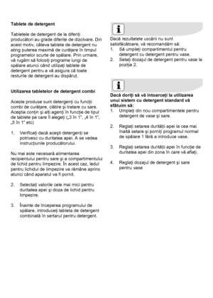 Page 23 
 
Tablete de detergent 
 
Tabletele de detergent de la diferiţi 
producători au grade diferite de dizolvare. Din 
acest motiv, câteva tablete de detergent nu 
ating puterea maximă de curăţare în timpul 
programelor scurte de spălare. Prin urmare, 
vă rugăm să folosiţi programe lungi de 
spălare atunci când utilizaţi tablete de 
detergent pentru a vă asigura că toate 
resturile de detergent au dispărut. 
 
 
Utilizarea tabletelor de detergent combi 
 
Aceste produse sunt detergenţi cu funcţii 
combi de...