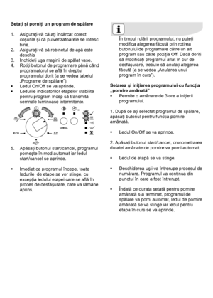 Page 24 
 
Setaţi şi porniţi un program de spălare 
 
1. Asiguraţi-vă că aţi încărcat corect 
coşurile şi că pulverizatoarele se rotesc 
bine.  
2. Asiguraţi-vă că robinetul de apă este 
deschis 
3. Închideţi uşa maşinii de spălat vase. 
4. Rotiţi butonul de programare până când 
programatorul se află în dreptul 
programului dorit (a se vedea tabelul 
„Programe de spălare”). 
ƒ  Ledul On/Off se va aprinde. 
ƒ  Ledurile indicatorilor etapelor stabilite 
pentru program încep să transmită 
semnale luminoase...