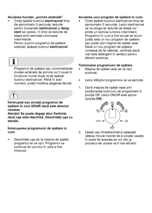 Page 25 
 
Anularea funcţiei „pornire amânată” 
ƒ Ţineţi apăsat butonul start/cancel timp 
de aproximativ 5 secunde, ledurile  
pentru butoanele start/cancel şi delay 
start se opresc, în timp ce ledurile de 
etape emit semnale luminoase 
intermitente. 
Pentru a porni programul de spălare 
selectat, apăsaţi butonul start/cancel. 
 
 
 
Programul de spălare sau cronometrarea 
duratei amânate de pornire vor fi puse în 
funcţiune numai după ce aţi apăsat 
butonul start/cancel. Până în acel 
moment, puteţi modifica...