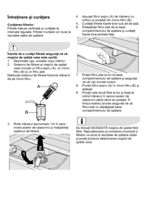 Page 28 
 
Întreţinere şi curăţare  
 
Curăţarea filtrelor 
Filtrele trebuie verificate şi curăţate la 
intervale regulate. Filtrele murdare vor duce la 
rezultate slabe de spălare. 
 
 
Înainte de a curăţa filtrele asiguraţi-vă că 
maşina de spălat vase este oprită. 
1. Deschideţi uşa, scoateţi coşul inferior.  
2.  Sistemul de filtrare al maşinii de spălat 
vase include un filtru aspru (A), un micro-
filtru (B) şi un filtru plat.  
Deblocaţi sistemul de filtrare folosind mânerul 
de pe micro-filtru. 
 
3....