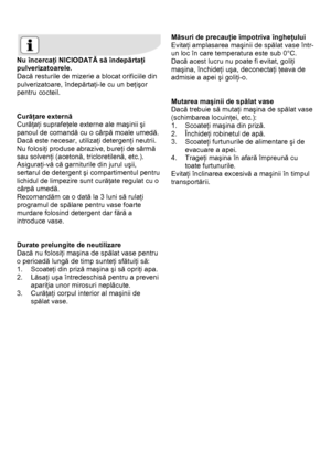 Page 29 
 
 
Nu încercaţi NICIODATĂ să îndepărtaţi 
pulverizatoarele. 
Dacă resturile de mizerie a blocat orificiile din 
pulverizatoare, îndepărtaţi-le cu un beţişor 
pentru cocteil. 
 
 
Curăţare externă 
Curăţaţi suprafeţele externe ale maşinii şi 
panoul de comandă cu o cârpă moale umedă. 
Dacă este necesar, utilizaţi detergenţi neutrii. 
Nu folosiţi produse abrazive, bureţi de sârmă 
sau solvenţi (acetonă, tricloretilenă, etc.). 
Asiguraţi-vă că garniturile din jurul uşii, 
sertarul de detergent şi...