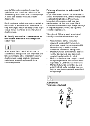 Page 37 
 
(Atenţie! NU toate modelele de maşini de 
spălat vase sunt prevăzute cu furtunuri de 
alimentare şi evacuare a apei cu contrapiuliţă.  
În acest caz, această facilitate nu este 
disponibilă). 
 
Dacă maşina de spălat vase este conectată la 
ţevi noi sau la ţevi care nu au fost folosite un 
timp îndelungat, trebuie să lăsaţi apa să curgă 
câteva minute înainte de a conecta furtunul 
de alimentare. 
 
NU folosiţi furtunuri de conectare care au 
fost folosite anterior la o altă maşină de 
spălat vase....