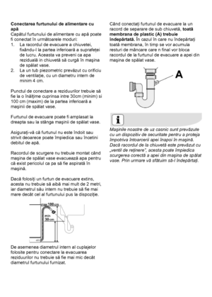 Page 38 
 
Conectarea furtunului de alimentare cu 
apă 
Capătul furtunului de alimentare cu apă poate 
fi conectat în următoarele moduri: 
1.  La racordul de evacuare a chiuvetei, 
fixându-l la partea inferioară a suprafeţei 
de lucru. Aceasta va preveni ca apa 
reziduală in chiuvetă să curgă în maşina 
de spălat vase. 
2.  La un tub piezometric prevăzut cu orificiu 
de ventilaţie, cu un diametru intern de 
minim 4 cm. 
 
Punctul de conectare a reziduurilor trebuie să 
fie la o înălţime cuprinsa intre 30cm...