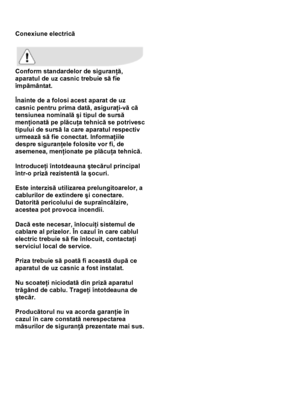 Page 39 
 
Conexiune electrică 
 
 
Conform standardelor de siguranţă, 
aparatul de uz casnic trebuie să fie 
împământat.  
 
Înainte de a folosi acest aparat de uz 
casnic pentru prima dată, asiguraţi-vă că 
tensiunea nominală şi tipul de sursă 
menţionată pe plăcuţa tehnică se potrivesc 
tipului de sursă la care aparatul respectiv 
urmează să fie conectat. Informaţiile 
despre siguranţele folosite vor fi, de 
asemenea, menţionate pe plăcuţa tehnică.  
 
Introduceţi întotdeauna ştecărul principal 
într-o priză...