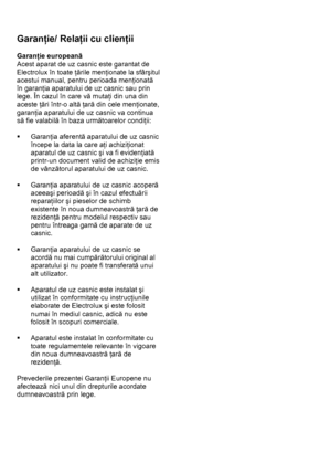 Page 41 
 
Garanţie/ Relaţii cu clienţii  
 
Garanţie europeană 
Acest aparat de uz casnic este garantat de 
Electrolux în toate ţările menţionate la sfârşitul 
acestui manual, pentru perioada menţionată 
în garanţia aparatului de uz casnic sau prin 
lege. În cazul în care vă mutaţi din una din 
aceste ţări într-o altă ţară din cele menţionate, 
garanţia aparatului de uz casnic va continua 
să fie valabilă în baza următoarelor condiţii: 
 
ƒ Garanţia aferentă aparatului de uz casnic 
începe la data la care aţi...