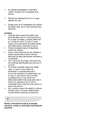 Page 7 
 
ƒ Nu păstraţi ambalajele la îndemâna 
copiilor. Există riscul ca aceştia să se 
sufoce. 
 
ƒ Păstraţi toţi detergenţii într-un loc sigur, 
departe de copii. 
 
ƒ Rugaţi copii să se îndepărteze de maşina 
de spălat vase, atunci când aceasta este 
deschisă. 
 
Instalare 
ƒ Verificaţi dacă maşina de spălat vase 
prezintă deteriorări în urma transportului. 
Nu cuplaţi niciodată un aparat deteriorat 
la o sursă de curent. În cazul în care 
maşina dumneavoastră de spălat vasele 
este deteriorată,...