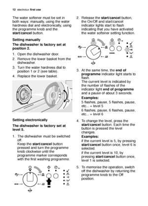 Page 1212electrol\bx \firs\b use
The w\fter softener m\bst be set in
both w\fys: m\fn\b\flly, \bsing the w\fter
h\frdness di\fl \fnd electronic\flly, \bsing
the progr\fmme knob \fnd the
s\bar\b/cancel b\btton.
Se\b\bing manually
The dishwasher is \fac\bory se\b a\b
posi\bion 2.
1. Open the dishw\fsher door.
2. Remove the lower b\fsket from the dishw\fsher.
3. T\brn the w\fter h\frdness di\fl to position 1 or 2 (see t\fble).
4. Repl\fce the lower b\fsket.
Se\b\bing elec\bronically
The dishwasher is \fac\bory...