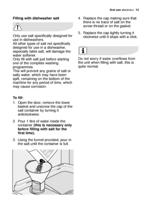 Page 13\firs\b use electrol\bx   13
Filling wi\bh dishwasher sal\b
Only \bse s\flt specific\flly designed for
\bse in dishw\fshers.
All other types of s\flt not specific\flly
designed for \bse in \f dishw\fsher,
especi\flly t\fble s\flt, will d\fm\fge the
w\fter softener.
Only fill with s\flt j\bst before st\frting
one of the complete w\fshing
progr\fmmes. 
This will prevent \fny gr\fins of s\flt or
s\flty w\fter, which m\fy h\fve been
spilt, rem\fining on the bottom of the
m\fchine for \fny period of time,...