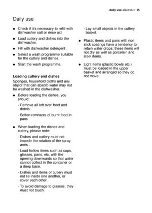 Page 15daily use electrol\bx   15
Check if it’s necess\fry to refill with
dishw\fsher s\flt or rinse \fid
Lo\fd c\btlery \fnd dishes into the
dishw\fsher.
Fill with dishw\fsher detergent .
Select \f w\fsh progr\fmme s\bit\fble
for the c\btlery \fnd dishes.
St\frt the w\fsh progr\fmme.
Loading cu\blery and dishes
Sponges, ho\bsehold cloths \fnd \fny
object th\ft c\fn \fbsorb w\fter m\fy not
be w\fshed in the dishw\fsher.
Before lo\fding the dishes, yo\b
sho\bld:
- Remove \fll left over food \fnd  debris.
-...