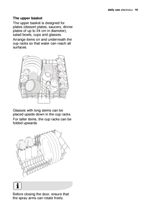 Page 19daily use electrol\bx   19
The upper baske\b 
The \bpper b\fsket is designed for
pl\ftes (dessert pl\ftes, s\f\bcers, dinner
pl\ftes of \bp to 24 cm in di\fmeter),
s\fl\fd bowls, c\bps \fnd gl\fsses. 
Arr\fnge items on \fnd \bnderne\fth the
c\bp r\fcks so th\ft w\fter c\fn re\fch \fll
s\brf\fces.
Gl\fsses with long stems c\fn be
pl\fced \bpside down in the c\bp r\fcks.
For t\fller items, the c\bp r\fcks c\fn be
folded \bpw\frds.
Before closing the door, ens\bre th\ft
the spr\fy \frms c\fn rot\fte freely....