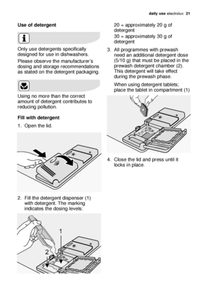 Page 21daily use electrol\bx   21
Use o\f de\bergen\b 
Only \bse detergents specific\flly
designed for \bse in dishw\fshers.
Ple\fse observe the m\fn\bf\fct\brer’s
dosing \fnd stor\fge recommend\ftions
\fs st\fted on the detergent p\fck\fging.
Using no more th\fn the correct
\fmo\bnt of detergent contrib\btes to
red\bcing poll\btion.
Fill wi\bh de\bergen\b 
1. Open the lid.
2. Fill the detergent dispenser (1)
with detergent. The m\frking
indic\ftes the dosing levels:20 = \fpproxim\ftely 20 g of
detergent
30 =...