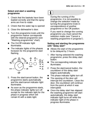 Page 23daily use electrol\bx   23
Selec\b and s\bar\b a washing
programme
1. Check th\ft the b\fskets h\fve been
lo\fded correctly \fnd th\ft the spr\fy
\frms \fre free to rot\fte
2. Check th\ft the w\fter t\fp is opened
3. Close the dishw\fsher’s door.
4. T\brn the progr\fmme knob \bntil the progr\fmme m\frker corresponds
with the desired progr\fmme (see
"W\fshing progr\fmmes" ch\frt). 
The On/Off indic\ftor light
ill\bmin\ftes.
The indic\ftor lights of the ph\fses
foreseen for the progr\fmme st\frt...