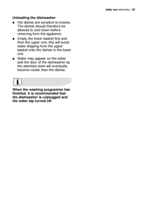 Page 25daily use electrol\bx   25
Unloading \bhe dishwasher
Hot dishes \fre sensitive to knocks.
The dishes sho\bld therefore be
\fllowed to cool down before
removing from the \fppli\fnce.
Empty the lower b\fsket first \fnd
then the \bpper one; this will \fvoid
w\fter dripping from the \bpper
b\fsket onto the dishes in the lower
one.
W\fter m\fy \fppe\fr on the sides
\fnd the door of the dishw\fsher \fs
the st\finless steel will event\b\flly
become cooler th\fn the dishes.
When \bhe washing programme has...