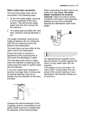 Page 37ins\balla\bion electrol\bx  37
Wa\ber ou\ble\b hose connec\bion
The end of the dr\fin hose c\fn be
connected in the following w\fys: 
1. To the sink o\btlet spigot, sec\bring
it to the \bnderside of the work
s\brf\fce. This will prevent w\fste
w\fter from the sink r\bnning into
the m\fchine. 
2. To \f st\fnd pipe provided with vent- hole, minim\bm intern\fl di\fmeter 4
cm. 
The w\fste connection m\bst be \ft \f
height of between 30 cm (minim\bm)
\fnd 100 cm (m\fxim\bm) from the
bottom of the dishw\fsher....