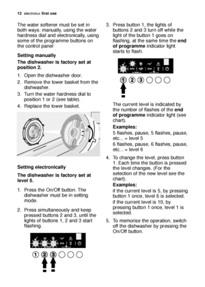 Page 1212electroluxfirst use
The water softener must be set in
both ways: manually, using the water
hardness dial and electronically, using
some of the programme buttons on
the control panel
Setting manually
The dishwasher is factory set at
position 2.
1. Open the dishwasher door.
2. Remove the lower basket from the
dishwasher.
3. Turn the water hardness dial to
position 1 or 2 (see table).
4. Replace the lower basket.
Setting electronically
The dishwasher is factory set at
level 5. 
1. Press the On/Off button....