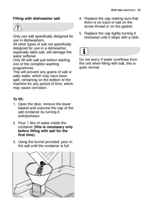 Page 13first use electrolux  13
Filling with dishwasher salt
Only use salt specifically designed for
use in dishwashers.
All other types of salt not specifically
designed for use in a dishwasher,
especially table salt, will damage the
water softener.
Only fill with salt just before starting
one of the complete washing
programmes. 
This will prevent any grains of salt or
salty water, which may have been
spilt, remaining on the bottom of the
machine for any period of time, which
may cause corrosion.
To fill:
1....