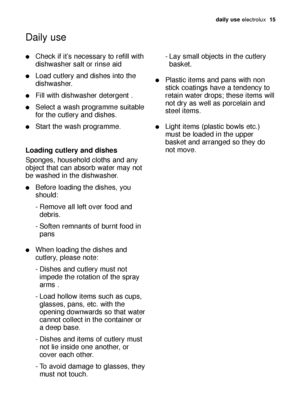 Page 15daily use electrolux  15
Check if it’s necessary to refill with
dishwasher salt or rinse aid
Load cutlery and dishes into the
dishwasher.
Fill with dishwasher detergent .
Select a wash programme suitable
for the cutlery and dishes.
Start the wash programme.
Loading cutlery and dishes
Sponges, household cloths and any
object that can absorb water may not
be washed in the dishwasher.
Before loading the dishes, you
should:
- Remove all left over food and 
debris.
- Soften remnants of burnt food in...