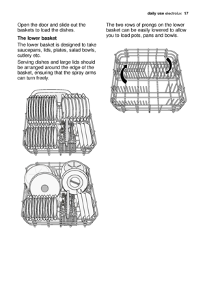 Page 17daily use electrolux  17
Open the door and slide out the
baskets to load the dishes.
The lower basket
The lower basket is designed to take
saucepans, lids, plates, salad bowls,
cutlery etc.
Serving dishes and large lids should
be arranged around the edge of the
basket, ensuring that the spray arms
can turn freely.The two rows of prongs on the lower
basket can be easily lowered to allow
you to load pots, pans and bowls.
117991 68/0en  19-01-2007  11:08  Pagina 17
 