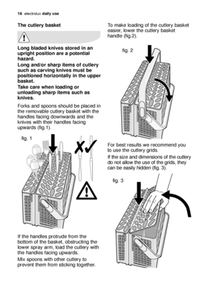 Page 1818electroluxdaily use
To make loading of the cutlery basket
easier, lower the cutlery basket
handle (fig.2).
For best results we recommend you
to use the cutlery grids. 
If the size and dimensions of the cutlery
do not allow the use of the grids, they
can be easily hidden (fig. 3).The cutlery basket
Long bladed knives stored in an
upright position are a potential
hazard.
Long and/or sharp items of cutlery
such as carving knives must be
positioned horizontally in the upper
basket.
Take care when loading...