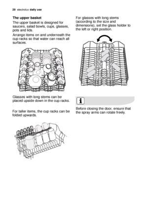 Page 2020electroluxdaily use
The upper basket 
The upper basket is designed for
saucers, salad bowls, cups, glasses,
pots and lids. 
Arrange items on and underneath the
cup racks so that water can reach all
surfaces.
Glasses with long stems can be
placed upside down in the cup racks.
For taller items, the cup racks can be
folded upwards.Before closing the door, ensure that
the spray arms can rotate freely. 
For glasses with long stems
(according to the size and
dimensions), set the glass holder to
the left or...