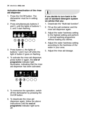 Page 2424electroluxdaily use
Activation/deactivation of the rinse
aid dispenser
1. Press the On/Off button. The
dishwasher must be in setting
mode.
2. Press simultaneously buttons 2
and 3, until the lights of buttons 1,
2
,and 3 start flashing.
3. Press button 2, the lights of
buttons 1 and 3 turn off while the
light of button 2 goes on flashing.
4. To activate the rinse aid dispenser,
press button 2 again, the end of
programmeindicator light
illuminates, indicating that the rinse
aid dispenser has been...