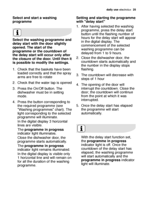 Page 25daily use electrolux  25
Select and start a washing
programme
Select the washing programme and
delay start with the door slightly
opened. The start of the
programme or the countdown of
the delay start will occur only after
the closure of the door. Until then it
is possible to modify the settings.
1. Check that the baskets have been
loaded correctly and that the spray
arms are free to rotate
2. Check that the water tap is opened
3. Press the On/Off button. The
dishwasher must be in setting
mode.
4. Press...