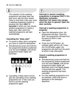 Page 2626electroluxdaily use
The selection of the washing
programme and delay start can
also occur with the door closed.
Keep in mind that in this way, once
a washing programme button is
pressed you have ONLY 3
secondsin which you can choose
another programme or select a
delay start, after which the
selected programme will start
automatically. 
Cancelling the "delay start"
To cancel a delay start in progress
you have to reset the dishwasher.
Simultaneously press and hold the
two programme buttons...