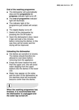 Page 27daily use electrolux  27
End of the washing programme
The dishwasher will automatically
stop and the programme in
progressindicator light turns off.
The end of programmeindicator
light will illuminate.
The indicator light of the
programme just ended will remain
on.
The digital display turns off.
1. Switch off the dishwasher by
pressing the On/Off button.
2. Open the dishwasher’s door, leave
it ajar and wait a few minutes
before removing the dishes; in this
way they will be cooler and the
drying will...